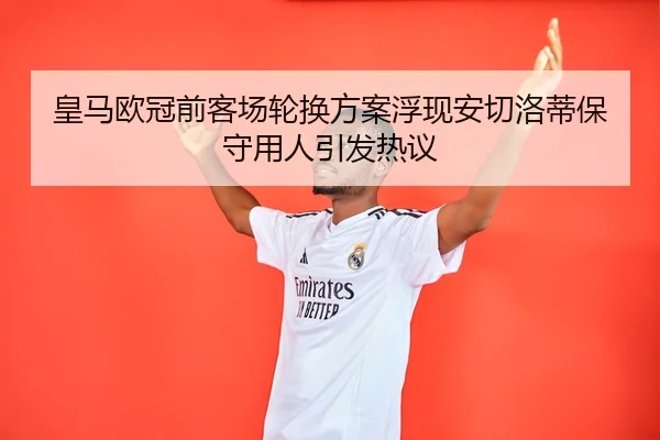 皇马欧冠前客场轮换方案浮现安切洛蒂保守用人引发热议
